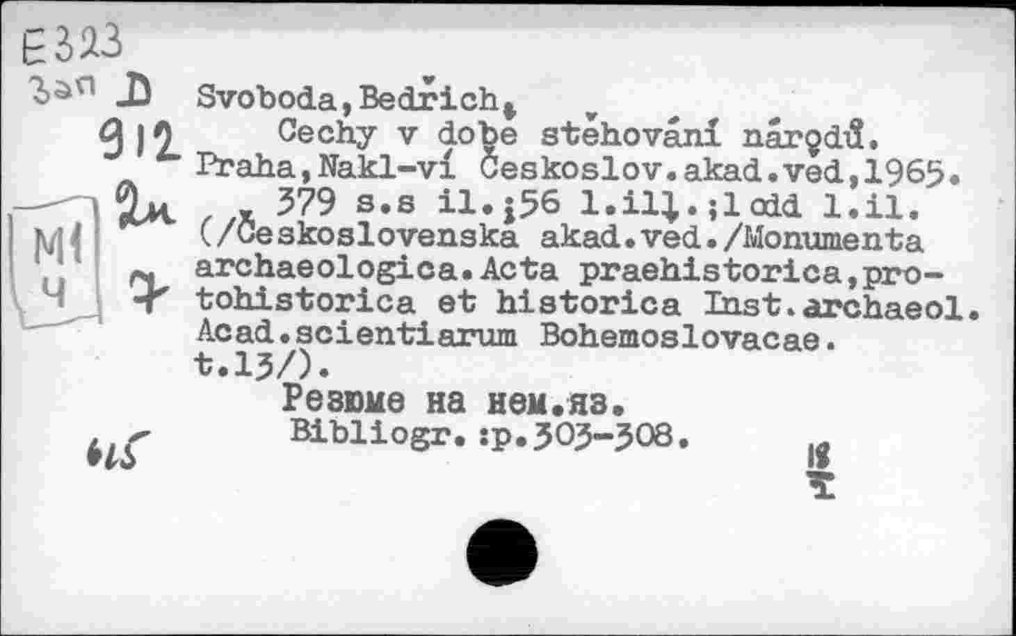 ﻿912.
Svoboda,Bedrіch*
Cechy V dobe stehovâni narçdiî. Praha,Nakl-vl Ceskoslov.akad.ved,1965. , 579 s,s il.j56 l.il^.;lodd l.il. (/Ceskoslovenska akad.ved./Monumenta archaeologica.Acta praehistorica,pro-tohistorica et historica Inst.archaeol Acad.seientiarum Bohemoslovacae. t.l?/).
Резюме на нем.яз.
Bibliogr.îp.303-308
к